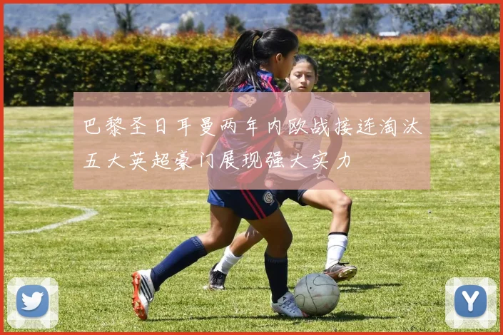 巴黎圣日耳曼两年内欧战接连淘汰五大英超豪门展现强大实力