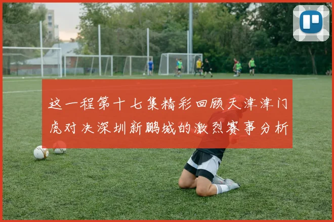 这一程第十七集精彩回顾天津津门虎对决深圳新鹏城的激烈赛事分析与亮点解读