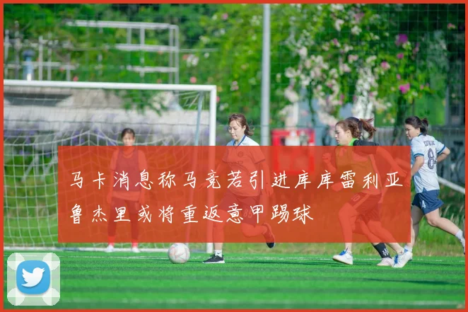 马卡消息称马竞若引进库库雷利亚鲁杰里或将重返意甲踢球