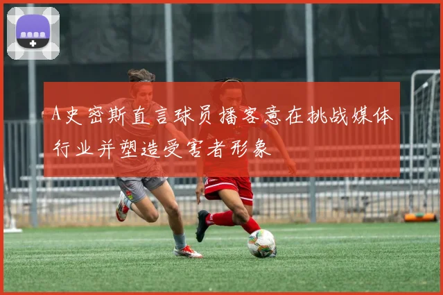 A史密斯直言球员播客意在挑战媒体行业并塑造受害者形象