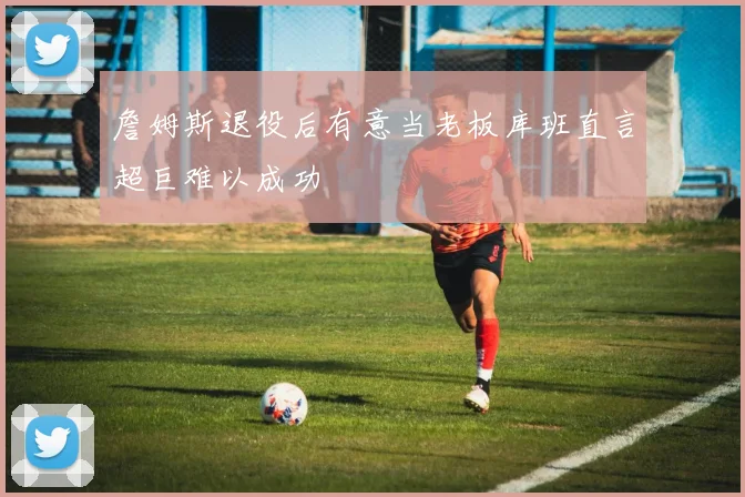 詹姆斯退役后有意当老板库班直言超巨难以成功