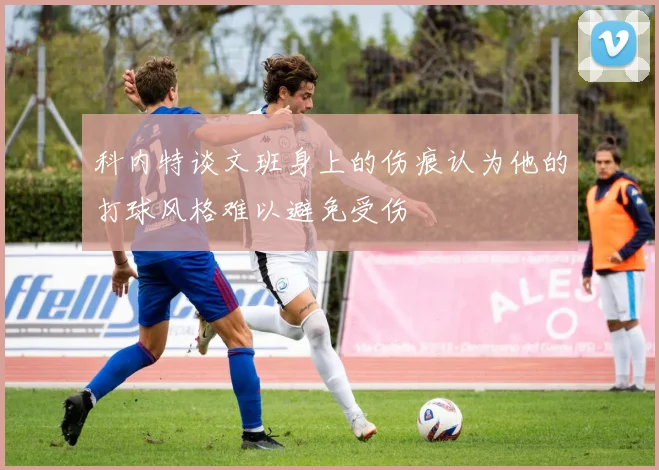 科内特谈文班身上的伤痕认为他的打球风格难以避免受伤