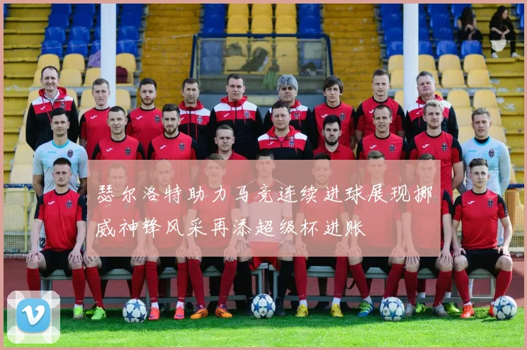 瑟尔洛特助力马竞连续进球展现挪威神锋风采再添超级杯进账