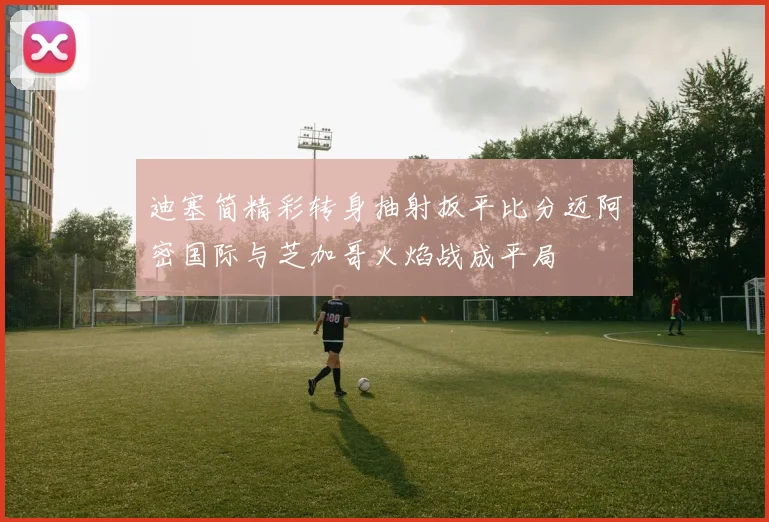 迪塞简精彩转身抽射扳平比分迈阿密国际与芝加哥火焰战成平局