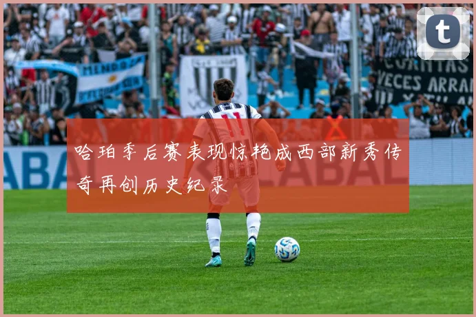 哈珀季后赛表现惊艳成西部新秀传奇再创历史纪录