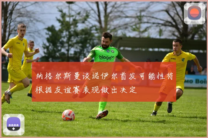 纳格尔斯曼谈诺伊尔首发可能性将根据友谊赛表现做出决定