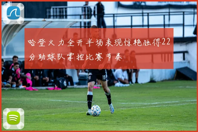 哈登火力全开半场表现惊艳独得22分助球队掌控比赛节奏