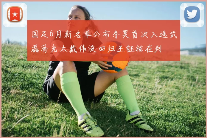 国足6月新名单公布李昊首次入选武磊蒋光太戴伟浚回归王钰栋在列