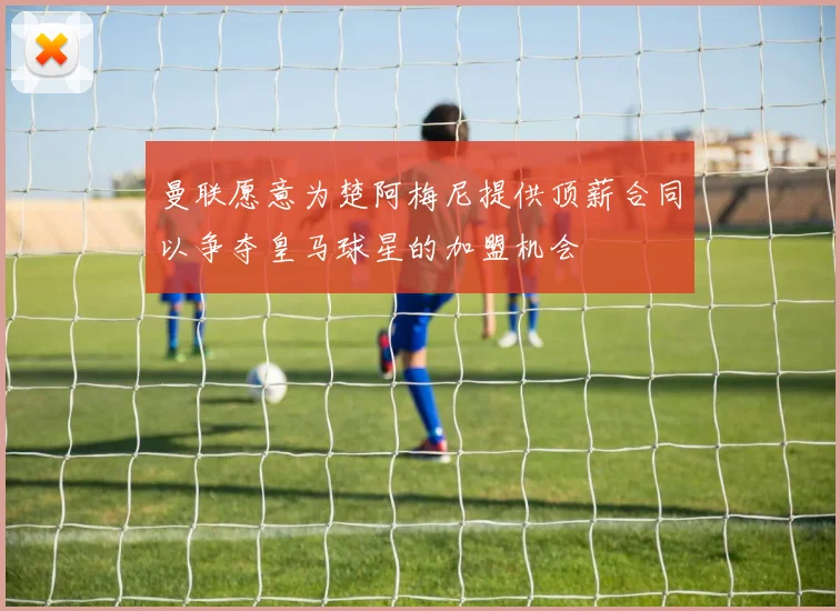 曼联愿意为楚阿梅尼提供顶薪合同以争夺皇马球星的加盟机会