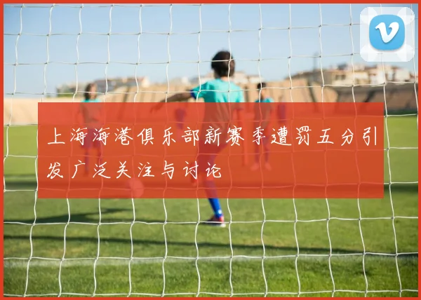 上海海港俱乐部新赛季遭罚五分引发广泛关注与讨论
