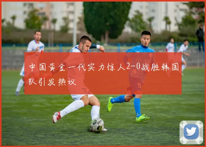中国黄金一代实力惊人2-0战胜韩国队引发热议