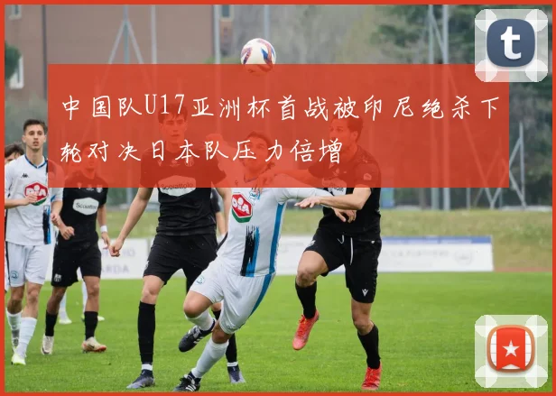 中国队U17亚洲杯首战被印尼绝杀下轮对决日本队压力倍增