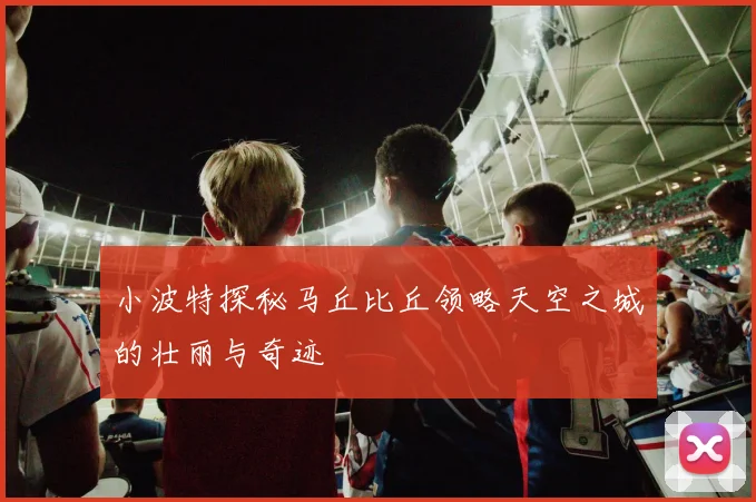 小波特探秘马丘比丘领略天空之城的壮丽与奇迹