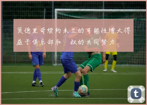 莫德里奇续约米兰的可能性增大得益于俱乐部和囧叔的共同努力