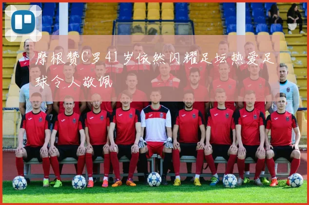 摩根赞C罗41岁依然闪耀足坛热爱足球令人敬佩