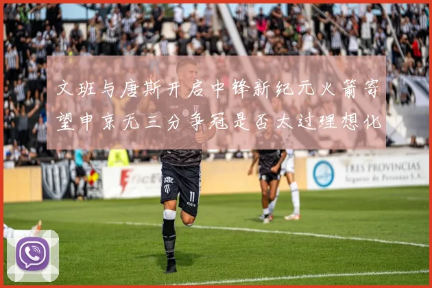 文班与唐斯开启中锋新纪元火箭寄望申京无三分争冠是否太过理想化