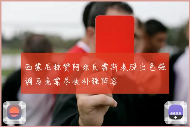 西蒙尼称赞阿尔瓦雷斯表现出色强调马竞需尽快补强阵容