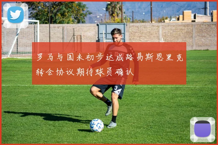 罗马与国米初步达成路易斯恩里克转会协议期待球员确认