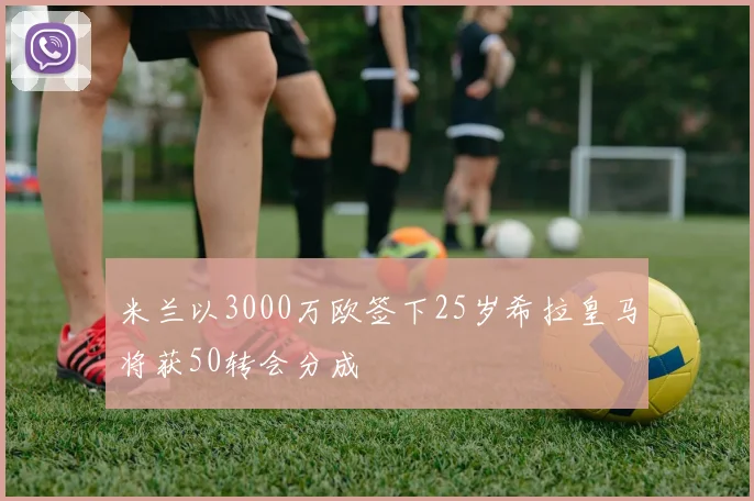 米兰以3000万欧签下25岁希拉皇马将获50转会分成
