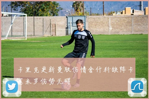 卡里克更新曼联伤情舍什科缺阵卡塞米罗伤势无碍