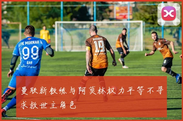 曼联新教练与阿莫林权力平等不寻求救世主角色