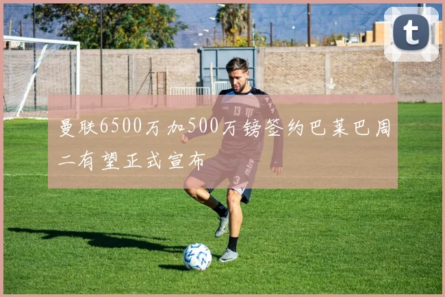 曼联6500万加500万镑签约巴莱巴周二有望正式宣布