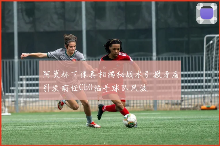 阿莫林下课真相揭秘战术引援矛盾引发前任CEO插手球队风波